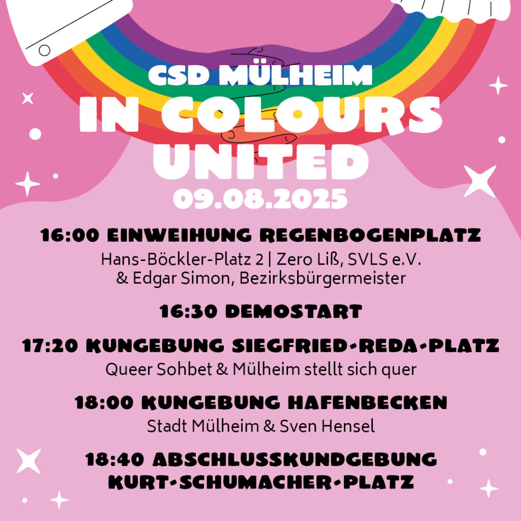 CSD Mülheim IN COLORS UNITED 09.08.2025 16:00 Einweihung Regenbogenplatz Hans Böckler-Platz 2 | Zero liß, SVLS e.V. & Edgar Simaon, Bezirksbürgermeister 16:30 Uhr Demostart 17:20 Kundgebung Siegfried-Reda-Platz Queer Sohbet & Mülheim stellt sich quer 18:00 Uhr Kundgebung Hafenbecken Stadt Mülheim & Sven Hensel 18:40 Abschlusskundgebung Kurt-Schumacher-Platz