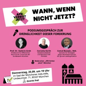 Sharepic zur Podiumsdiskussion im auffälligen Pink der "AfD-Verbot Jetzt"-Kampagne. Oben ist das Logo der Kampagne zu sehen, zusammen mit dem Titel "Wann, wenn nicht jetzt?". Untertitel: "Podiumsgespräch zur Dringlichkeit dieser Forderung". Es sind Fotos und Texte zu drei Gästen zu sehen: Prof. Dr. Kathrin Groh (Professorin für Öffentliches Recht an der Universität der Bundeswehr München), Cornelia Kerth (Bundesvorsitzende und Sprecherin der VVN-BdA) und Cemal Bozoglu, MdL (Sprecher für Strategien gegen Rechtsextremismus der grünen Landtagsfraktion). Moderation: "AfD-Verbot Jetzt!" München. Donnerstag, 25.09., um 19 Uhr im Saal der Münchener Aids-Hilfe, Lindwurmstr. 71, 80337 München. Eintritt frei! Daneben ist eine stilisierte Silhouette der Frauenkirche zu sehen.