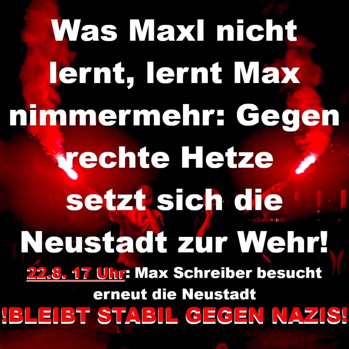 Plakat mit weißem Text vor rotem Rauch und dunklem Hintergrund: 'Was Maxl nicht lernt, lernt Max nimmermehr: Gegen rechte Hetze setzt sich die Neustadt zur Wehr! 22.8. 17 Uhr: Max Schreiber besucht erneut die Neustadt. Bleibt stabil gegen Nazis!'