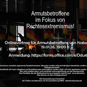 Foto: Nacht, viele Deutschlandfahnen. Anscheinend eine Kundgebung der Rechten. Text; Armutsbetroffene im Fokus von Rechtsextremismus! Onlinevortrag für Armutsbetroffene von Natascha Strobl 19.01.26, 19:00 h Anmeldung: https://forms.office.com/e/Ddu42mERdg Rechtsextremismus verachtet sogenannte Sozialschmarotzer. Menschen werden nicht als Individuen betrachtet, sondern nur nach ihrem Nutzen für die "Volksgemeinschaft". Der Sozialstaat soll massiv abgebaut und Sozialleistungen stark gekürzt werden, dafür soll mehr gearbeitet werden, bis hin zum Arbeitszwang. Wer nicht arbeiten kann, wird verachtet und ausgeschlossen aus der Gemeinschaft. Das Feindbild, das der Rechtsextremismus propagiert, betrifft auch arme Menschen. Was können wir dem entgegensetzen? Die Veranstaltung ist kostenfrei! AG Treffen von Menschen mit Armutserfahrung NRW, teilnahme@posteo.de