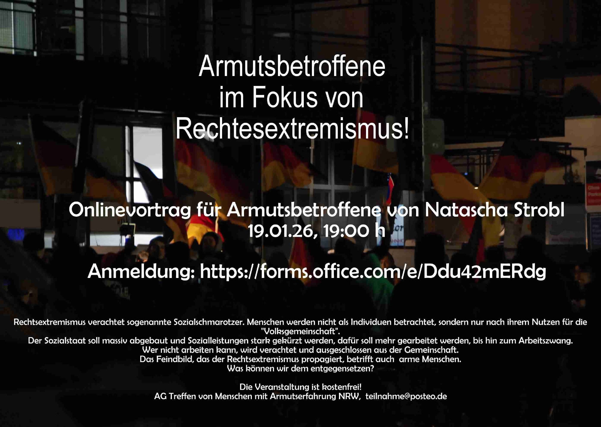 Foto: Nacht, viele Deutschlandfahnen. Anscheinend eine Kundgebung der Rechten. Text; Armutsbetroffene im Fokus von Rechtsextremismus! Onlinevortrag für Armutsbetroffene von Natascha Strobl 19.01.26, 19:00 h Anmeldung: https://forms.office.com/e/Ddu42mERdg Rechtsextremismus verachtet sogenannte Sozialschmarotzer. Menschen werden nicht als Individuen betrachtet, sondern nur nach ihrem Nutzen für die "Volksgemeinschaft". Der Sozialstaat soll massiv abgebaut und Sozialleistungen stark gekürzt werden, dafür soll mehr gearbeitet werden, bis hin zum Arbeitszwang. Wer nicht arbeiten kann, wird verachtet und ausgeschlossen aus der Gemeinschaft. Das Feindbild, das der Rechtsextremismus propagiert, betrifft auch arme Menschen. Was können wir dem entgegensetzen? Die Veranstaltung ist kostenfrei! AG Treffen von Menschen mit Armutserfahrung NRW, teilnahme@posteo.de