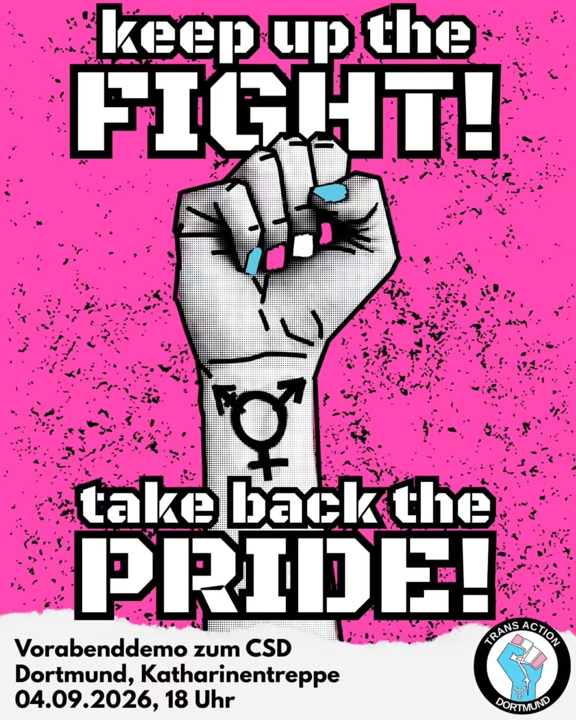 Auf einem pinken Hintergrund mit kleinen, schwarzen Flecken steht: keep up the FIGHT! take back the PRIDE! Zwischen den beiden Zeilen ist eine Faust abgebildet, auf dem Unterarm ist das Transsymbol abgebildet, die Fingernägel sind in den Farbe der Transflagge. Darunter steht auf einem weißen stück Papier: Vorabenddemo zum CSD Dortmund, Katharinentreppe 04.09.2026, 18 Uhr Rechts daneben ist das Logo von TransAction Dortmund.